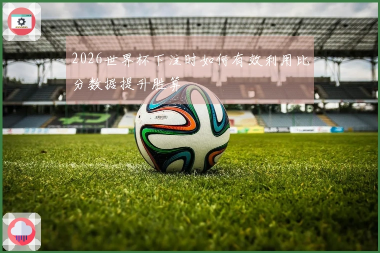 2026世界杯下注时如何有效利用比分数据提升胜算