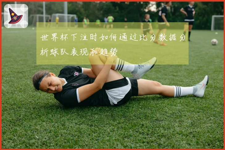 世界杯下注时如何通过比分数据分析球队表现和趋势
